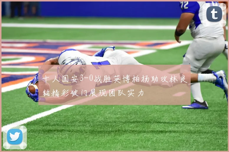 十人国安3-0战胜英博柏杨助攻林良铭精彩破门展现团队实力