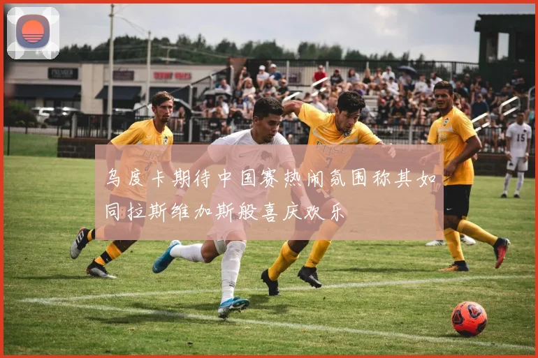 乌度卡期待中国赛热闹氛围称其如同拉斯维加斯般喜庆欢乐