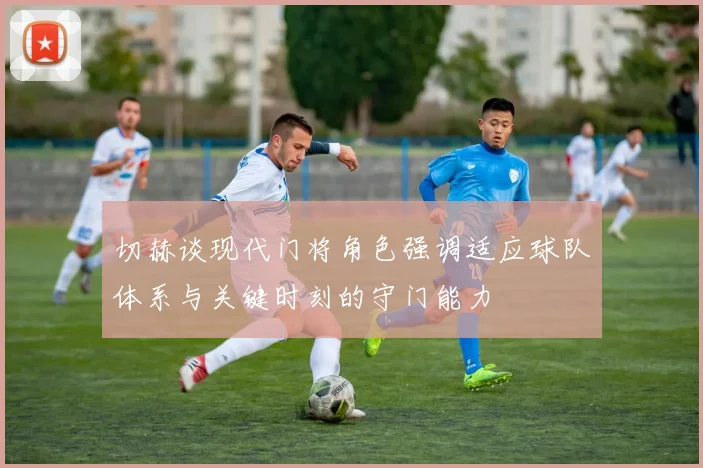 切赫谈现代门将角色强调适应球队体系与关键时刻的守门能力