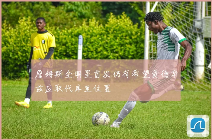 詹姆斯全明星首发仍有希望爱德华兹应取代库里位置