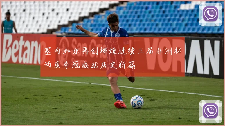 塞内加尔再创辉煌连续三届非洲杯两度夺冠成就历史新篇