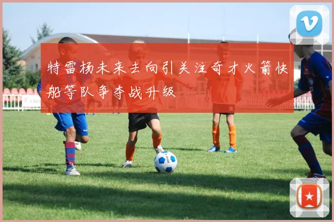 特雷杨未来去向引关注奇才火箭快船等队争夺战升级