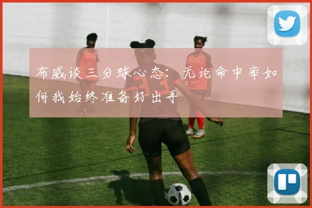 布威谈三分球心态：无论命中率如何我始终准备好出手
