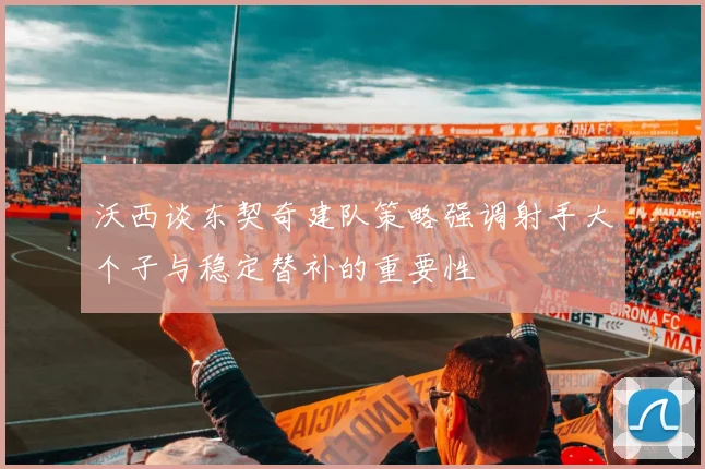 沃西谈东契奇建队策略强调射手大个子与稳定替补的重要性