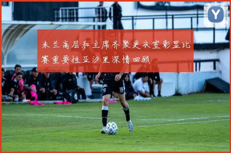 米兰高层和主席齐聚更衣室彰显比赛重要性亚沙里深情回顾
