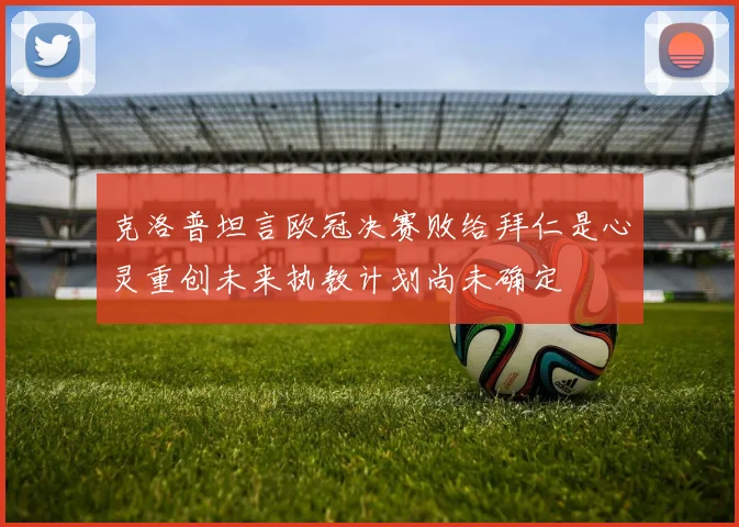 克洛普坦言欧冠决赛败给拜仁是心灵重创未来执教计划尚未确定