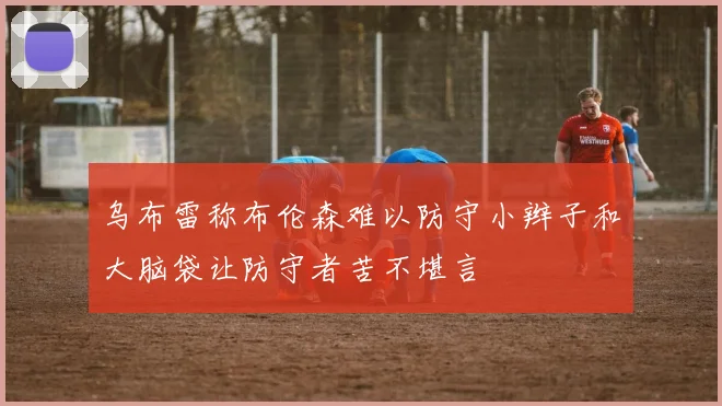 乌布雷称布伦森难以防守小辫子和大脑袋让防守者苦不堪言
