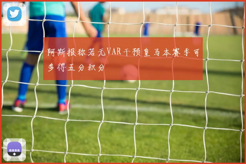 阿斯报称若无VAR干预皇马本赛季可多得五分积分