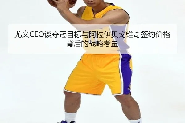 尤文CEO谈夺冠目标与阿拉伊贝戈维奇签约价格背后的战略考量（dqd）